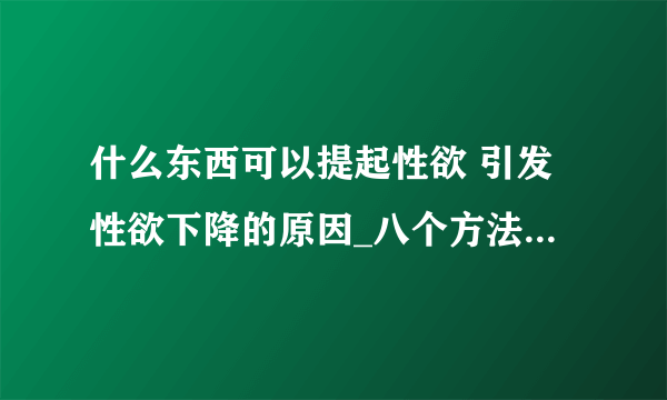 什么东西可以提起性欲 引发性欲下降的原因_八个方法提高性欲_五种调情技巧勾起欲望