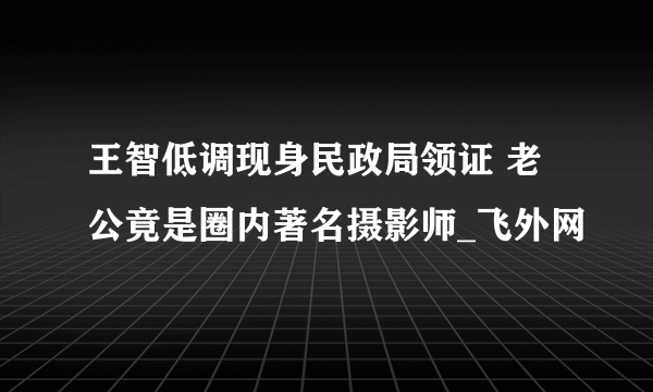 王智低调现身民政局领证 老公竟是圈内著名摄影师_飞外网