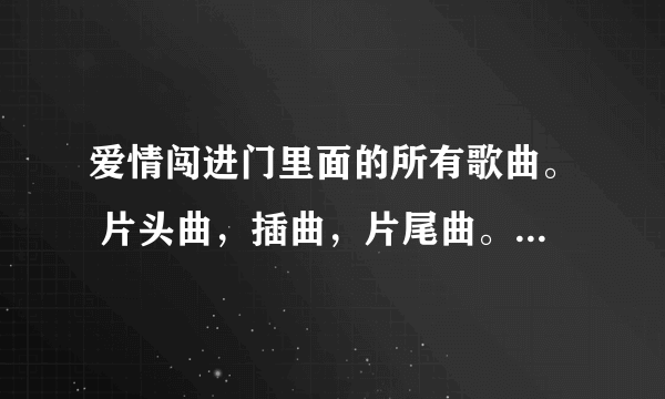 爱情闯进门里面的所有歌曲。 片头曲，插曲，片尾曲。所有的都要﹋ 不要复制的，谢谢合作。