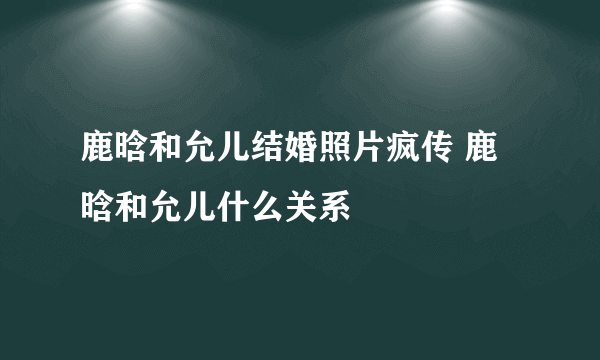 鹿晗和允儿结婚照片疯传 鹿晗和允儿什么关系