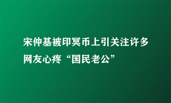 宋仲基被印冥币上引关注许多网友心疼“国民老公”