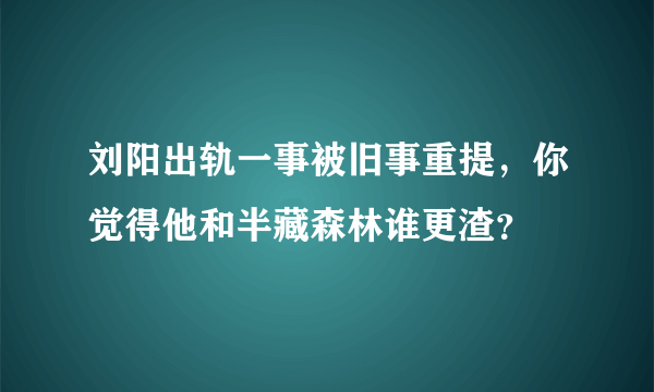 刘阳出轨一事被旧事重提，你觉得他和半藏森林谁更渣？