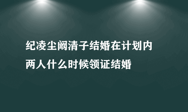 纪凌尘阚清子结婚在计划内 两人什么时候领证结婚