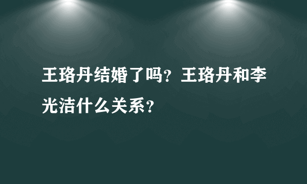 王珞丹结婚了吗？王珞丹和李光洁什么关系？