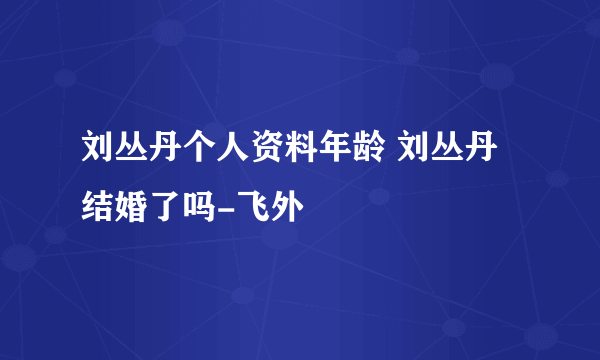 刘丛丹个人资料年龄 刘丛丹结婚了吗-飞外