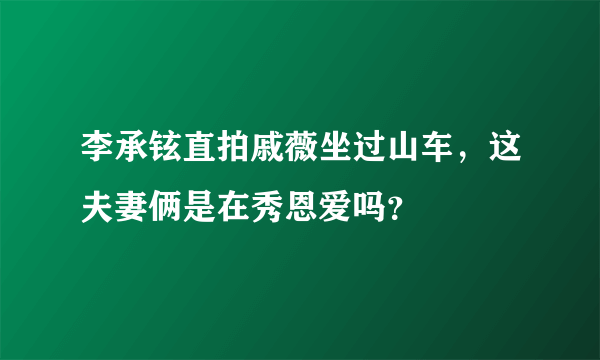 李承铉直拍戚薇坐过山车，这夫妻俩是在秀恩爱吗？