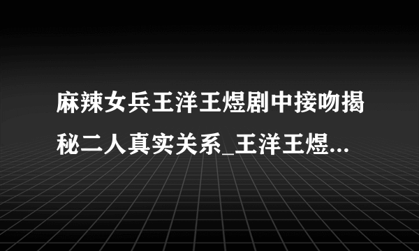 麻辣女兵王洋王煜剧中接吻揭秘二人真实关系_王洋王煜_飞外网