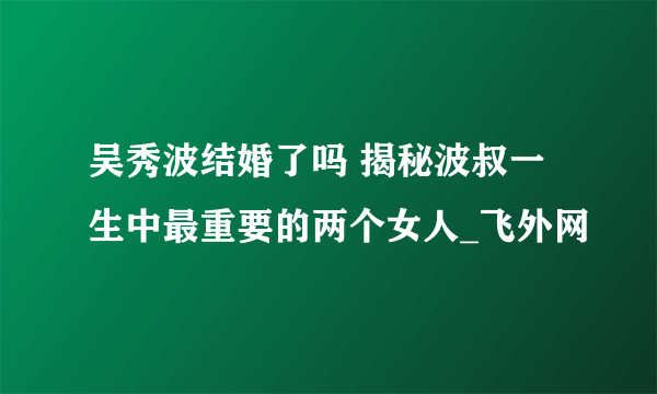 吴秀波结婚了吗 揭秘波叔一生中最重要的两个女人_飞外网