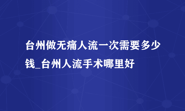 台州做无痛人流一次需要多少钱_台州人流手术哪里好