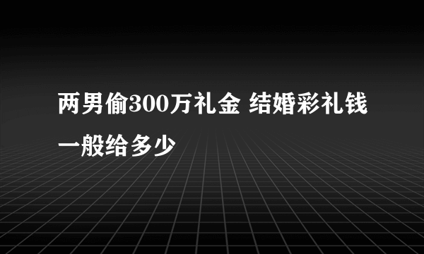 两男偷300万礼金 结婚彩礼钱一般给多少