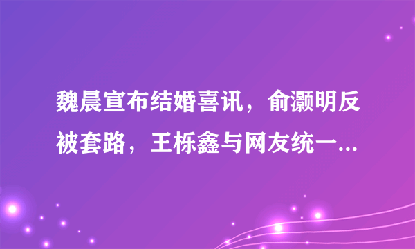 魏晨宣布结婚喜讯，俞灏明反被套路，王栎鑫与网友统一战线- 飞外网