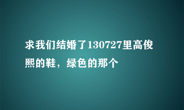 求我们结婚了130727里高俊熙的鞋，绿色的那个