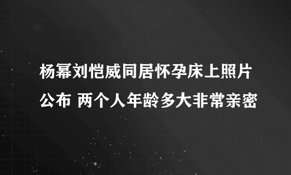 杨幂刘恺威同居怀孕床上照片公布 两个人年龄多大非常亲密