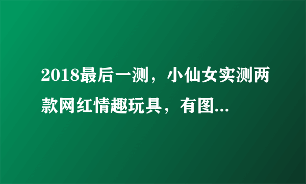 2018最后一测，小仙女实测两款网红情趣玩具，有图有真相！