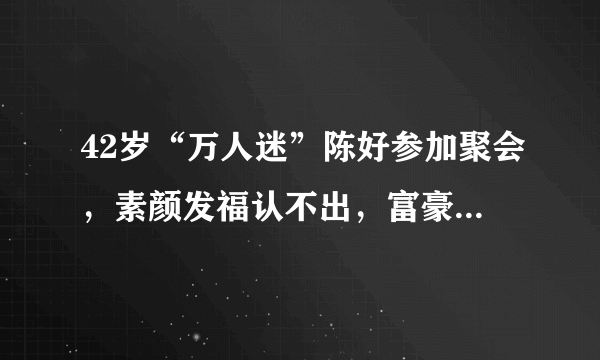 42岁“万人迷”陈好参加聚会，素颜发福认不出，富豪老公罕见现身