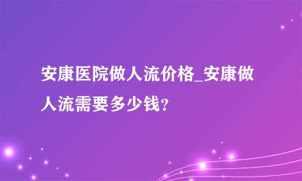 安康医院做人流价格_安康做人流需要多少钱？