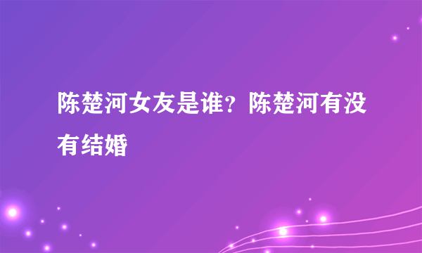 陈楚河女友是谁？陈楚河有没有结婚