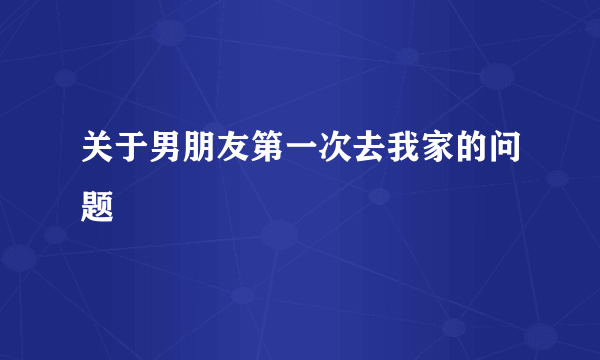 关于男朋友第一次去我家的问题