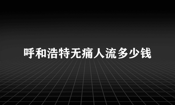 呼和浩特无痛人流多少钱