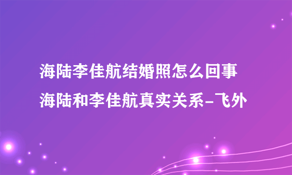 海陆李佳航结婚照怎么回事 海陆和李佳航真实关系-飞外