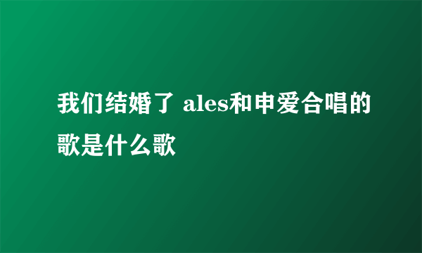 我们结婚了 ales和申爱合唱的歌是什么歌