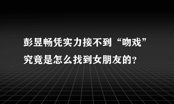 彭昱畅凭实力接不到“吻戏”究竟是怎么找到女朋友的？