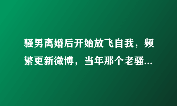 骚男离婚后开始放飞自我，频繁更新微博，当年那个老骚又回来了，你期待吗？