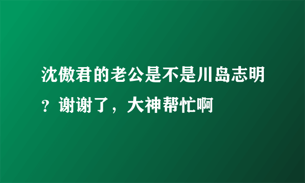 沈傲君的老公是不是川岛志明？谢谢了，大神帮忙啊