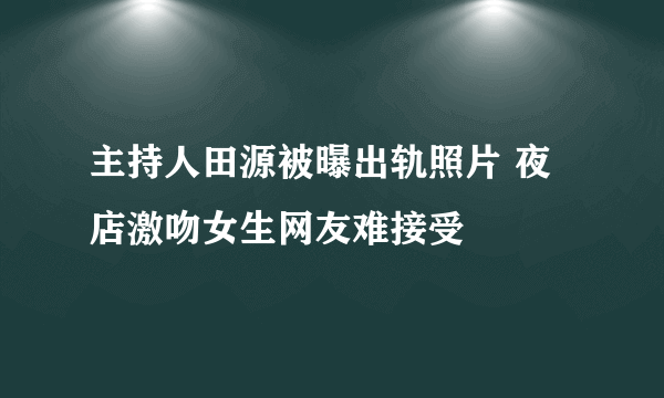 主持人田源被曝出轨照片 夜店激吻女生网友难接受