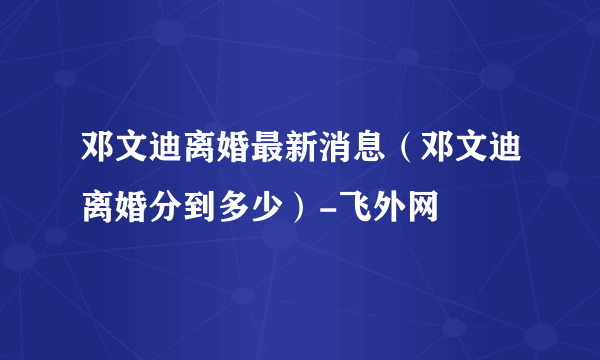 邓文迪离婚最新消息（邓文迪离婚分到多少）-飞外网