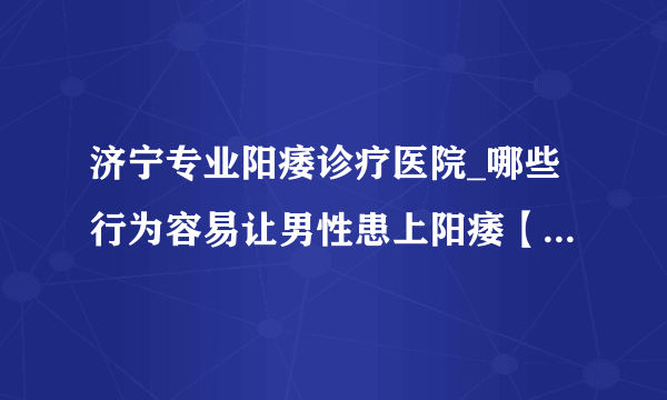 济宁专业阳痿诊疗医院_哪些行为容易让男性患上阳痿【2023男科排行榜】