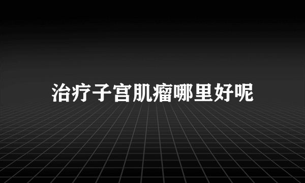 治疗子宫肌瘤哪里好呢