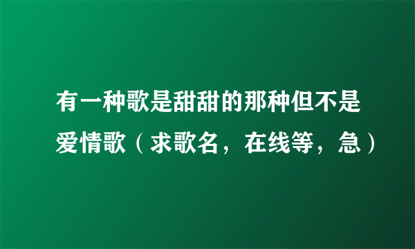 有一种歌是甜甜的那种但不是爱情歌（求歌名，在线等，急）