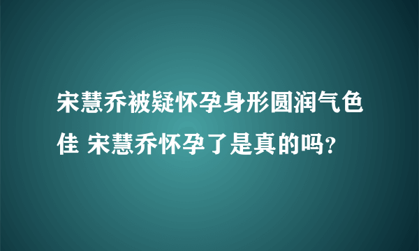 宋慧乔被疑怀孕身形圆润气色佳 宋慧乔怀孕了是真的吗？