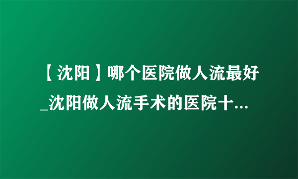 【沈阳】哪个医院做人流最好_沈阳做人流手术的医院十大排行？