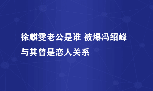 徐麒雯老公是谁 被爆冯绍峰与其曾是恋人关系