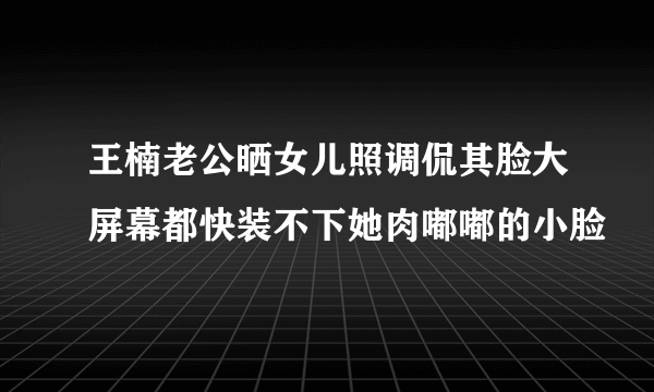 王楠老公晒女儿照调侃其脸大屏幕都快装不下她肉嘟嘟的小脸