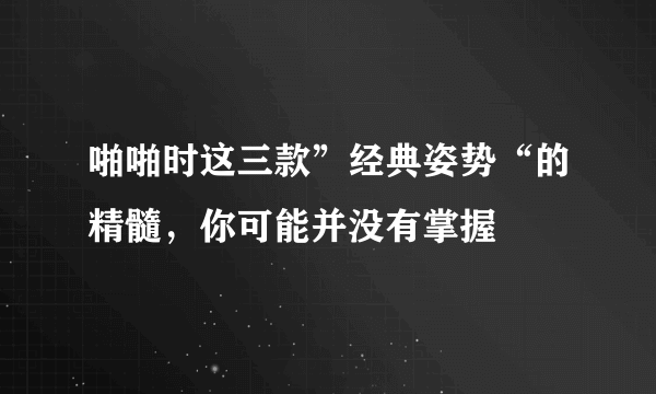 啪啪时这三款”经典姿势“的精髓，你可能并没有掌握  