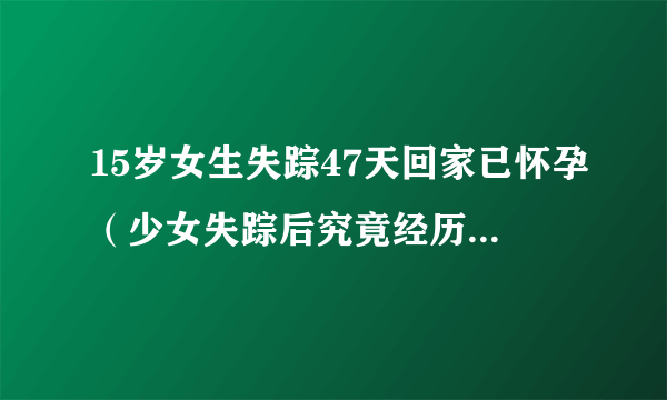 15岁女生失踪47天回家已怀孕（少女失踪后究竟经历了什么）