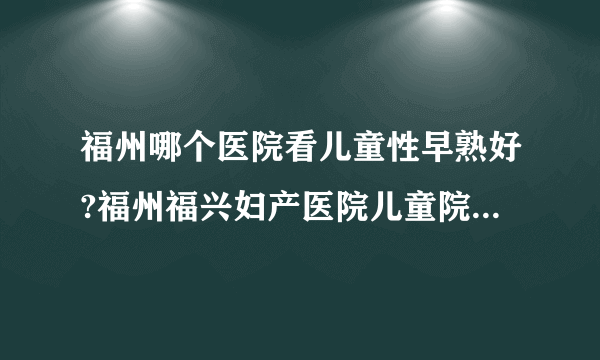 福州哪个医院看儿童性早熟好?福州福兴妇产医院儿童院区值得信赖