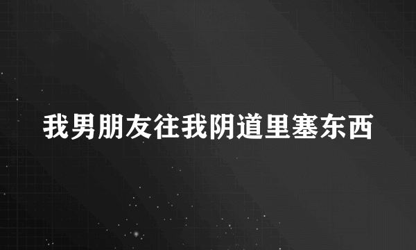 我男朋友往我阴道里塞东西