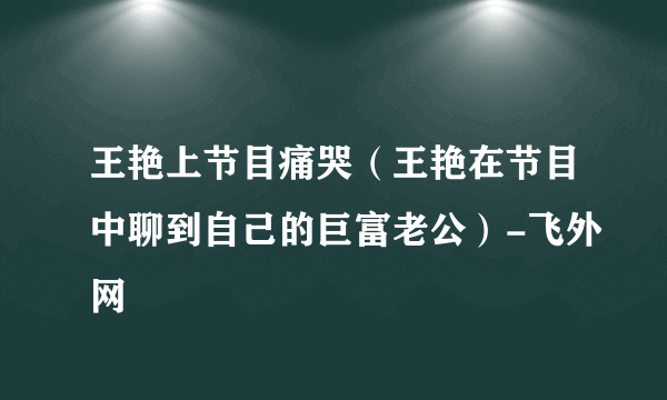 王艳上节目痛哭（王艳在节目中聊到自己的巨富老公）-飞外网