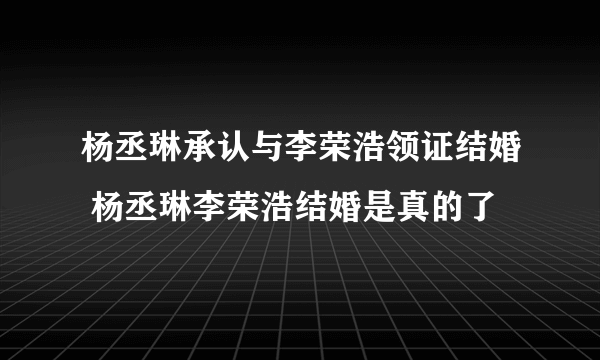 杨丞琳承认与李荣浩领证结婚 杨丞琳李荣浩结婚是真的了