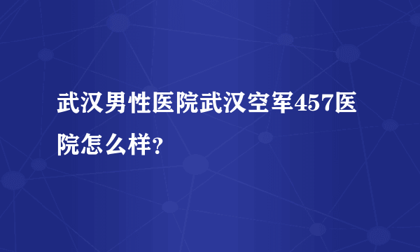 武汉男性医院武汉空军457医院怎么样？