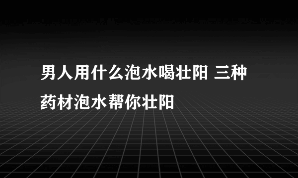 男人用什么泡水喝壮阳 三种药材泡水帮你壮阳