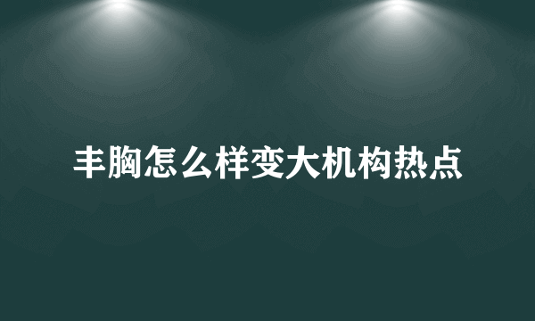 丰胸怎么样变大机构热点