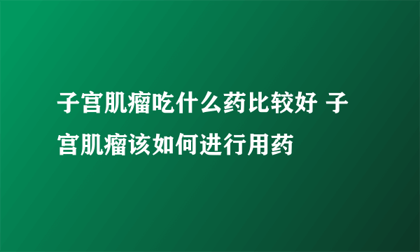 子宫肌瘤吃什么药比较好 子宫肌瘤该如何进行用药