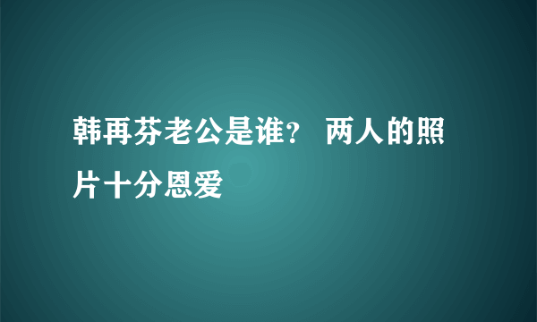 韩再芬老公是谁？ 两人的照片十分恩爱