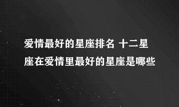 爱情最好的星座排名 十二星座在爱情里最好的星座是哪些