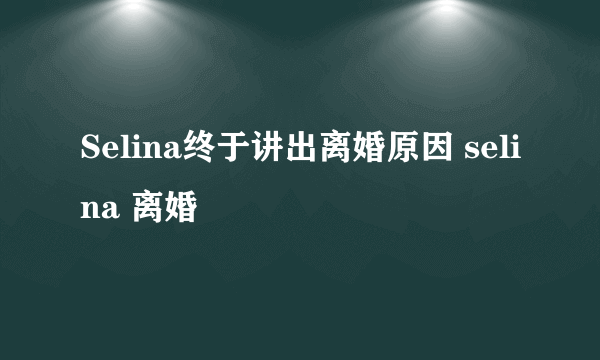 Selina终于讲出离婚原因 selina 离婚